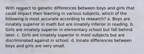 With respect to genetic differences between boys and girls that could impact their learning in various subjects, which of the following is most accurate according to research? a. Boys are innately superior in math but are innately inferior in reading. b. Girls are innately superior in elementary school but fall behind later. c. Girls are innately superior in most subjects but are discriminated against in school. d. Innate differences between boys and girls are very small.