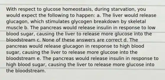 With respect to glucose homeostasis, during starvation, you would expect the following to happen: a. The liver would release glucagon, which stimulates glycogen breakdown by skeletal muscle b. The pancreas would release insulin in response to low blood sugar, causing the liver to release more glucose into the bloodstream c. None of these answers are correct d. The pancreas would release glucagon in response to high blood sugar, causing the liver to release more glucose into the bloodstream e. The pancreas would release insulin in response to high blood sugar, causing the liver to release more glucose into the bloodstream.