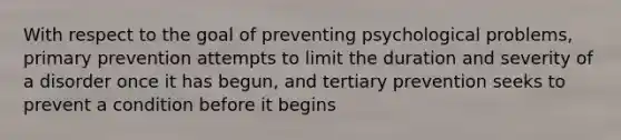 With respect to the goal of preventing psychological problems, primary prevention attempts to limit the duration and severity of a disorder once it has begun, and tertiary prevention seeks to prevent a condition before it begins