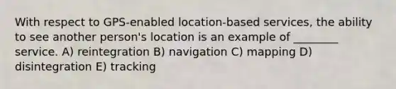 With respect to GPS-enabled location-based services, the ability to see another person's location is an example of ________ service. A) reintegration B) navigation C) mapping D) disintegration E) tracking