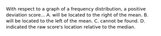 With respect to a graph of a frequency distribution, a positive deviation score... A. will be located to the right of the mean. B. will be located to the left of the mean. C. cannot be found. D. indicated the raw score's location relative to the median.