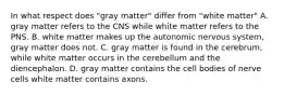 In what respect does "gray matter" differ from "white matter" A. gray matter refers to the CNS while white matter refers to the PNS. B. white matter makes up the autonomic nervous system, gray matter does not. C. gray matter is found in the cerebrum, while white matter occurs in the cerebellum and the diencephalon. D. gray matter contains the cell bodies of nerve cells white matter contains axons.