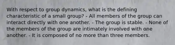 With respect to group dynamics, what is the defining characteristic of a small group? - All members of the group can interact directly with one another. - The group is stable. - None of the members of the group are intimately involved with one another. - It is composed of no more than three members.