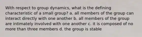 With respect to group dynamics, what is the defining characteristic of a small group? a. all members of the group can interact directly with one another b. all members of the group are intimately involved with one another c. it is composed of no more than three members d. the group is stable