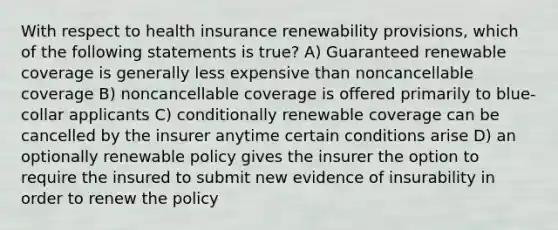 With respect to health insurance renewability provisions, which of the following statements is true? A) Guaranteed renewable coverage is generally less expensive than noncancellable coverage B) noncancellable coverage is offered primarily to blue-collar applicants C) conditionally renewable coverage can be cancelled by the insurer anytime certain conditions arise D) an optionally renewable policy gives the insurer the option to require the insured to submit new evidence of insurability in order to renew the policy