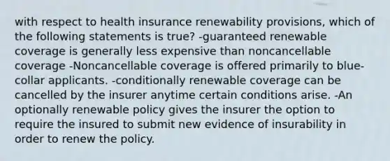 with respect to health insurance renewability provisions, which of the following statements is true? -guaranteed renewable coverage is generally less expensive than noncancellable coverage -Noncancellable coverage is offered primarily to blue-collar applicants. -conditionally renewable coverage can be cancelled by the insurer anytime certain conditions arise. -An optionally renewable policy gives the insurer the option to require the insured to submit new evidence of insurability in order to renew the policy.