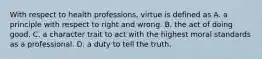 With respect to health professions, virtue is defined as A. a principle with respect to right and wrong. B. the act of doing good. C. a character trait to act with the highest moral standards as a professional. D. a duty to tell the truth.