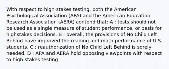 With respect to high-stakes testing, both the American Psychological Association (APA) and the American Education Research Association (AERA) contend that: A : tests should not be used as a single measure of student performance, or basis for highstakes decisions. B : overall, the provisions of No Child Left Behind have improved the reading and math performance of U.S. students. C : reauthorization of No Child Left Behind is sorely needed. D : APA and AERA hold opposing viewpoints with respect to high-stakes testing