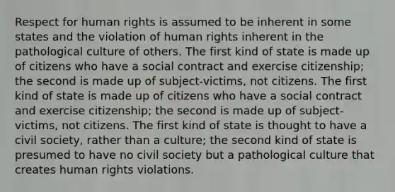 Respect for human rights is assumed to be inherent in some states and the violation of human rights inherent in the pathological culture of others. The first kind of state is made up of citizens who have a social contract and exercise citizenship; the second is made up of subject-victims, not citizens. The first kind of state is made up of citizens who have a social contract and exercise citizenship; the second is made up of subject-victims, not citizens. The first kind of state is thought to have a civil society, rather than a culture; the second kind of state is presumed to have no civil society but a pathological culture that creates human rights violations.