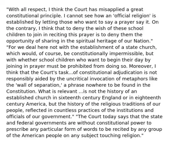 "With all respect, I think the Court has misapplied a great constitutional principle. I cannot see how an 'official religion' is established by letting those who want to say a prayer say it. On the contrary, I think that to deny the wish of these school children to join in reciting this prayer is to deny them the opportunity of sharing in the spiritual heritage of our Nation." "For we deal here not with the establishment of a state church, which would, of course, be constitutionally impermissible, but with whether school children who want to begin their day by joining in prayer must be prohibited from doing so. Moreover, I think that the Court's task...of constitutional adjudication is not responsibly aided by the uncritical invocation of metaphors like the 'wall of separation,' a phrase nowhere to be found in the Constitution. What is relevant ...is not the history of an established church in sixteenth century England or in eighteenth century America, but the history of the religious traditions of our people, reflected in countless practices of the institutions and officials of our government." "The Court today says that the state and federal governments are without constitutional power to prescribe any particular form of words to be recited by any group of the American people on any subject touching religion."