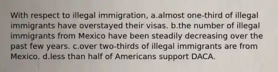 With respect to illegal immigration, a.almost one-third of illegal immigrants have overstayed their visas. b.the number of illegal immigrants from Mexico have been steadily decreasing over the past few years. c.over two-thirds of illegal immigrants are from Mexico. d.less than half of Americans support DACA.