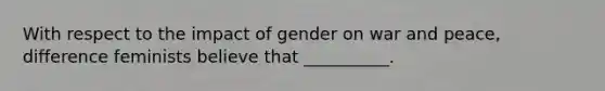 With respect to the impact of gender on war and peace, difference feminists believe that __________.