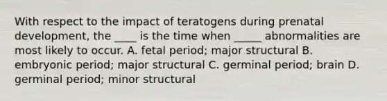 With respect to the impact of teratogens during prenatal development, the ____ is the time when _____ abnormalities are most likely to occur. A. fetal period; major structural B. embryonic period; major structural C. germinal period; brain D. germinal period; minor structural