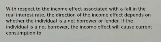 With respect to the income effect associated with a fall in the real interest​ rate, the direction of the income effect depends on whether the individual is a net borrower or lender. If the individual is a net borrower​, the income effect will cause current consumption to