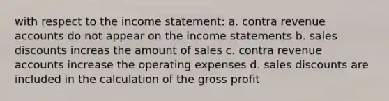 with respect to the income statement: a. contra revenue accounts do not appear on the income statements b. sales discounts increas the amount of sales c. contra revenue accounts increase the operating expenses d. sales discounts are included in the calculation of the gross profit