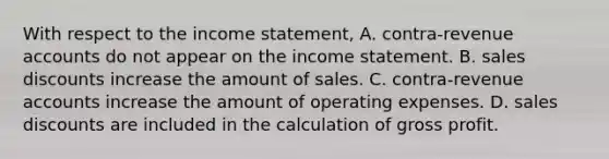 With respect to the <a href='https://www.questionai.com/knowledge/kCPMsnOwdm-income-statement' class='anchor-knowledge'>income statement</a>, A. contra-revenue accounts do not appear on the income statement. B. <a href='https://www.questionai.com/knowledge/kUgZVsLhgj-sales-discounts' class='anchor-knowledge'>sales discounts</a> increase the amount of sales. C. contra-revenue accounts increase the amount of operating expenses. D. sales discounts are included in the calculation of <a href='https://www.questionai.com/knowledge/klIB6Lsdwh-gross-profit' class='anchor-knowledge'>gross profit</a>.