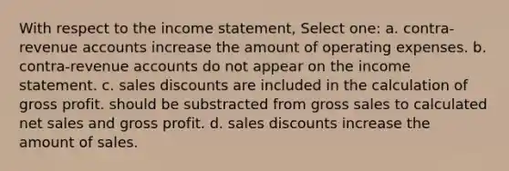 With respect to the income statement, Select one: a. contra-revenue accounts increase the amount of operating expenses. b. contra-revenue accounts do not appear on the income statement. c. sales discounts are included in the calculation of gross profit. should be substracted from gross sales to calculated net sales and gross profit. d. sales discounts increase the amount of sales.