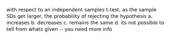 with respect to an independent samples t-test, as the sample SDs get larger, the probability of rejecting the hypothesis a. increases b. decreases c. remains the same d. its not possible to tell from whats given -- you need more info