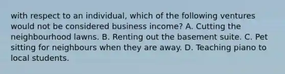 with respect to an individual, which of the following ventures would not be considered business income? A. Cutting the neighbourhood lawns. B. Renting out the basement suite. C. Pet sitting for neighbours when they are away. D. Teaching piano to local students.