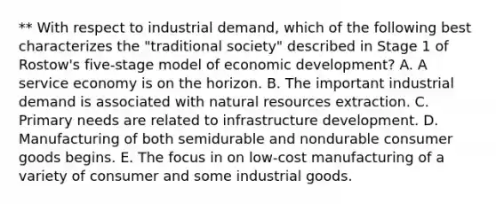 ** With respect to industrial demand, which of the following best characterizes the "traditional society" described in Stage 1 of Rostow's five-stage model of economic development? A. A service economy is on the horizon. B. The important industrial demand is associated with natural resources extraction. C. Primary needs are related to infrastructure development. D. Manufacturing of both semidurable and nondurable consumer goods begins. E. The focus in on low-cost manufacturing of a variety of consumer and some industrial goods.