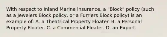 With respect to Inland Marine insurance, a "Block" policy (such as a Jewelers Block policy, or a Furriers Block policy) is an example of: A. a Theatrical Property Floater. B. a Personal Property Floater. C. a Commercial Floater. D. an Export.