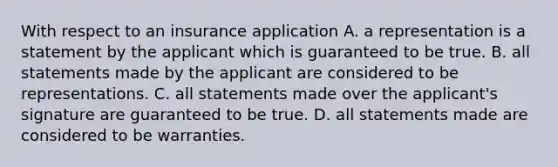 With respect to an insurance application A. a representation is a statement by the applicant which is guaranteed to be true. B. all statements made by the applicant are considered to be representations. C. all statements made over the applicant's signature are guaranteed to be true. D. all statements made are considered to be warranties.