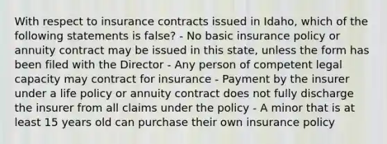 With respect to insurance contracts issued in Idaho, which of the following statements is false? - No basic insurance policy or annuity contract may be issued in this state, unless the form has been filed with the Director - Any person of competent legal capacity may contract for insurance - Payment by the insurer under a life policy or annuity contract does not fully discharge the insurer from all claims under the policy - A minor that is at least 15 years old can purchase their own insurance policy