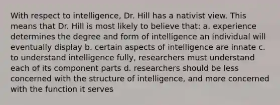 With respect to intelligence, Dr. Hill has a nativist view. This means that Dr. Hill is most likely to believe that: a. experience determines the degree and form of intelligence an individual will eventually display b. certain aspects of intelligence are innate c. to understand intelligence fully, researchers must understand each of its component parts d. researchers should be less concerned with the structure of intelligence, and more concerned with the function it serves