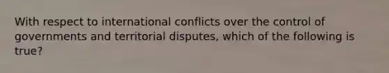 With respect to international conflicts over the control of governments and territorial disputes, which of the following is true?