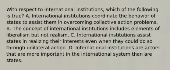 With respect to international institutions, which of the following is true? A. International institutions coordinate the behavior of states to assist them in overcoming collective action problems. B. The concept of international institutions includes elements of liberalism but not realism. C. International institutions assist states in realizing their interests even when they could do so through unilateral action. D. International institutions are actors that are more important in the international system than are states.