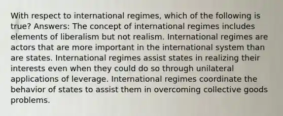 With respect to international regimes, which of the following is true? Answers: The concept of international regimes includes elements of liberalism but not realism. International regimes are actors that are more important in the international system than are states. International regimes assist states in realizing their interests even when they could do so through unilateral applications of leverage. International regimes coordinate the behavior of states to assist them in overcoming collective goods problems.