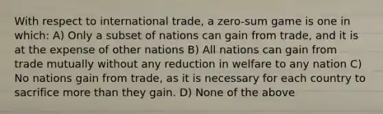 With respect to international trade, a zero-sum game is one in which: A) Only a subset of nations can gain from trade, and it is at the expense of other nations B) All nations can gain from trade mutually without any reduction in welfare to any nation C) No nations gain from trade, as it is necessary for each country to sacrifice more than they gain. D) None of the above