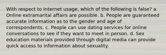 With respect to Internet usage, which of the following is false? a. Online extramarital affairs are possible. b. People are guaranteed accurate information as to the gender and age of correspondents. c. People can use dating services for online conversations to see if they want to meet in person. d. Sex education materials provided through digital media can provide quick access to information about sexuality.