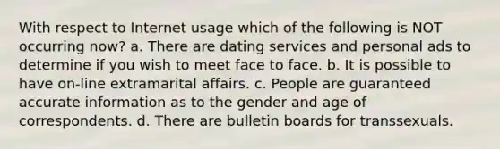 With respect to Internet usage which of the following is NOT occurring now? a. There are dating services and personal ads to determine if you wish to meet face to face. b. It is possible to have on-line extramarital affairs. c. People are guaranteed accurate information as to the gender and age of correspondents. d. There are bulletin boards for transsexuals.