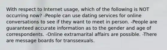 With respect to Internet usage, which of the following is NOT occurring now? -People can use dating services for online conversations to see if they want to meet in person. -People are guaranteed accurate information as to the gender and age of correspondents. -Online extramarital affairs are possible. -There are message boards for transsexuals.