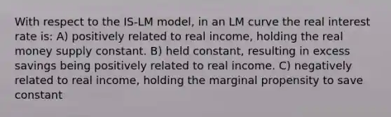 With respect to the IS-LM model, in an LM curve the real interest rate is: A) positively related to real income, holding the real money supply constant. B) held constant, resulting in excess savings being positively related to real income. C) negatively related to real income, holding the marginal propensity to save constant