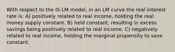 With respect to the IS-LM model, in an LM curve the real interest rate is: A) positively related to real income, holding the real money supply constant. B) held constant, resulting in excess savings being positively related to real income. C) negatively related to real income, holding the marginal propensity to save constant.