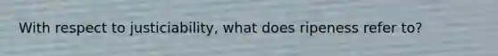 With respect to justiciability, what does ripeness refer to?