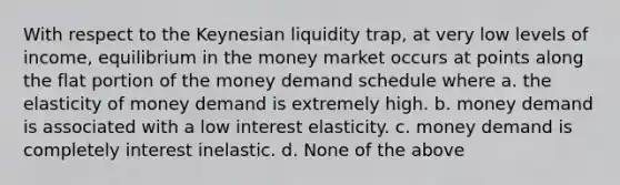 With respect to the Keynesian liquidity trap, at very low levels of income, equilibrium in the money market occurs at points along the flat portion of the money demand schedule where a. the elasticity of money demand is extremely high. b. money demand is associated with a low interest elasticity. c. money demand is completely interest inelastic. d. None of the above