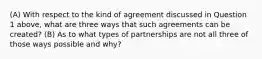 (A) With respect to the kind of agreement discussed in Question 1 above, what are three ways that such agreements can be created? (B) As to what types of partnerships are not all three of those ways possible and why?