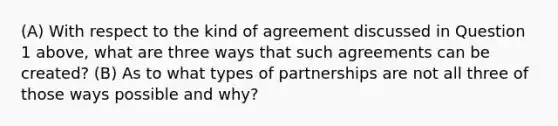 (A) With respect to the kind of agreement discussed in Question 1 above, what are three ways that such agreements can be created? (B) As to what types of partnerships are not all three of those ways possible and why?