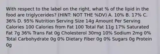 With respect to the label on the right, what % of the lipid in the food are triglycerides? (HINT: NOT THE %DV) A. 10% B. 17% C. 36% D. 95% Nutrition Serving Size 14g Amount Per Serving Calories 100 Calories from Fat 100 Total Fat 11g 17% Saturated Fat 7g 36% Trans Fat 0g Cholesterol 30mg 10% Sodium 2mg 0% Total Carbohydrate 0g 0% Dietary Fiber 0g 0% Sugars 0g Protein 0g