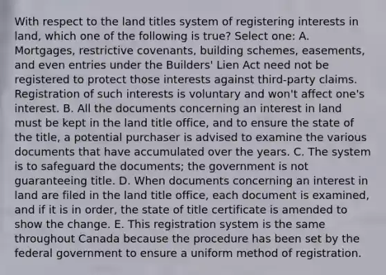 With respect to the land titles system of registering interests in land, which one of the following is true? Select one: A. Mortgages, restrictive covenants, building schemes, easements, and even entries under the Builders' Lien Act need not be registered to protect those interests against third-party claims. Registration of such interests is voluntary and won't affect one's interest. B. All the documents concerning an interest in land must be kept in the land title office, and to ensure the state of the title, a potential purchaser is advised to examine the various documents that have accumulated over the years. C. The system is to safeguard the documents; the government is not guaranteeing title. D. When documents concerning an interest in land are filed in the land title office, each document is examined, and if it is in order, the state of title certificate is amended to show the change. E. This registration system is the same throughout Canada because the procedure has been set by the federal government to ensure a uniform method of registration.