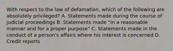 With respect to the law of defamation, which of the following are absolutely privileged? A. Statements made during the course of judicial proceedings B. Statements made "in a reasonable manner and for a proper purpose" C. Statements made in the conduct of a person's affairs where his interest is concerned D. Credit reports