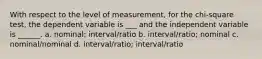 With respect to the level of measurement, for the chi-square test, the dependent variable is ___ and the independent variable is ______. a. nominal; interval/ratio b. interval/ratio; nominal c. nominal/nominal d. interval/ratio; interval/ratio