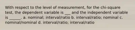 With respect to the level of measurement, for the chi-square test, the dependent variable is ___ and the independent variable is ______. a. nominal; interval/ratio b. interval/ratio; nominal c. nominal/nominal d. interval/ratio; interval/ratio