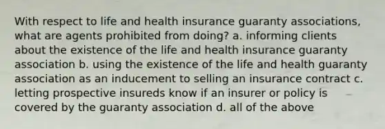 With respect to life and health insurance guaranty associations, what are agents prohibited from doing? a. informing clients about the existence of the life and health insurance guaranty association b. using the existence of the life and health guaranty association as an inducement to selling an insurance contract c. letting prospective insureds know if an insurer or policy is covered by the guaranty association d. all of the above