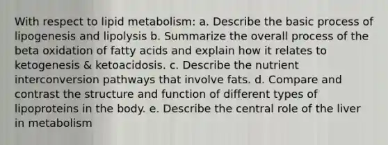 With respect to lipid metabolism: a. Describe the basic process of lipogenesis and lipolysis b. Summarize the overall process of the beta oxidation of fatty acids and explain how it relates to ketogenesis & ketoacidosis. c. Describe the nutrient interconversion pathways that involve fats. d. Compare and contrast the structure and function of different types of lipoproteins in the body. e. Describe the central role of the liver in metabolism