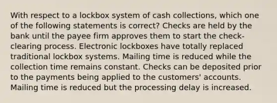 With respect to a lockbox system of cash collections, which one of the following statements is correct? Checks are held by the bank until the payee firm approves them to start the check-clearing process. Electronic lockboxes have totally replaced traditional lockbox systems. Mailing time is reduced while the collection time remains constant. Checks can be deposited prior to the payments being applied to the customers' accounts. Mailing time is reduced but the processing delay is increased.