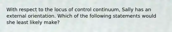 With respect to the locus of control continuum, Sally has an external orientation. Which of the following statements would she least likely make?